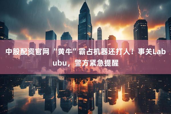 中股配资官网 “黄牛”霸占机器还打人！事关Labubu，警方紧急提醒
