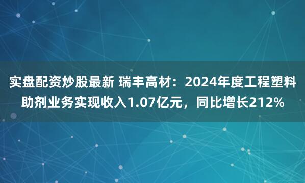 实盘配资炒股最新 瑞丰高材：2024年度工程塑料助剂业务实现收入1.07亿元，同比增长212%