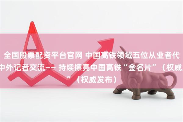 全国股票配资平台官网 中国高铁领域五位从业者代表与中外记者交流—— 持续擦亮中国高铁“金名片”（权威发布）