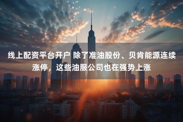 线上配资平台开户 除了准油股份、贝肯能源连续涨停，这些油服公司也在强势上涨