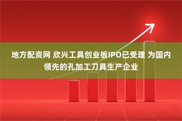 地方配资网 欣兴工具创业板IPO已受理 为国内领先的孔加工刀具生产企业