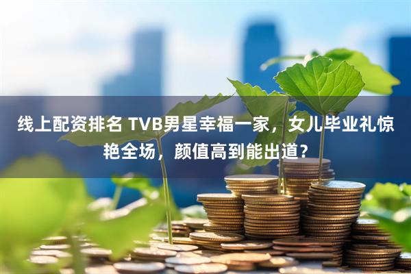 线上配资排名 TVB男星幸福一家，女儿毕业礼惊艳全场，颜值高到能出道？