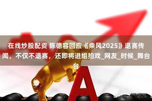 在线炒股配资 陈德容回应《乘风2025》退赛传闻，不仅不退赛，还即将进组拍戏_网友_时候_舞台
