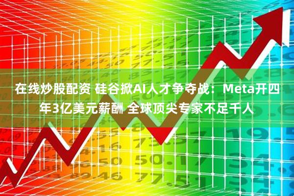 在线炒股配资 硅谷掀AI人才争夺战：Meta开四年3亿美元薪酬 全球顶尖专家不足千人