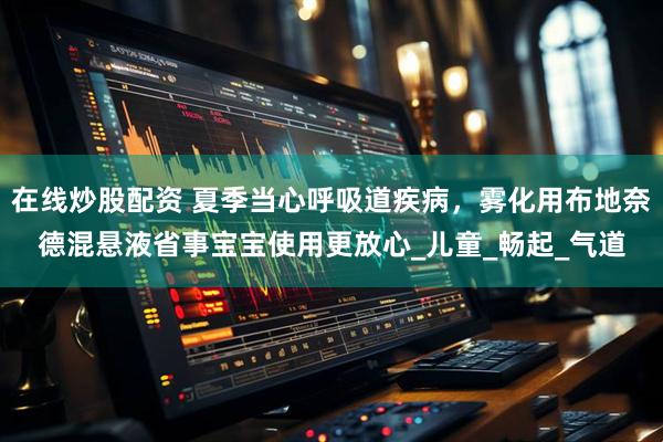 在线炒股配资 夏季当心呼吸道疾病，雾化用布地奈德混悬液省事宝宝使用更放心_儿童_畅起_气道