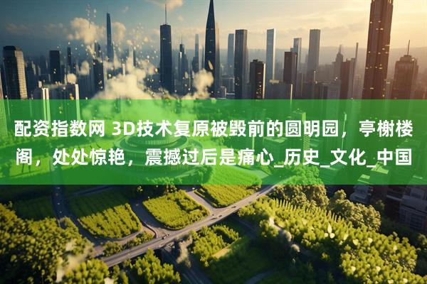 配资指数网 3D技术复原被毁前的圆明园，亭榭楼阁，处处惊艳，震撼过后是痛心_历史_文化_中国
