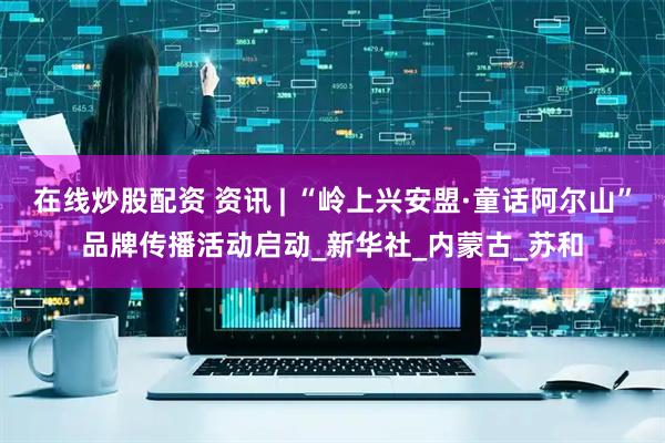 在线炒股配资 资讯 | “岭上兴安盟·童话阿尔山”品牌传播活动启动_新华社_内蒙古_苏和