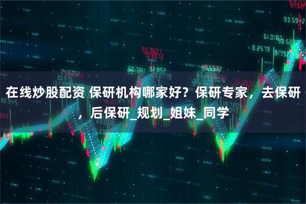 在线炒股配资 保研机构哪家好？保研专家，去保研，后保研_规划_姐妹_同学