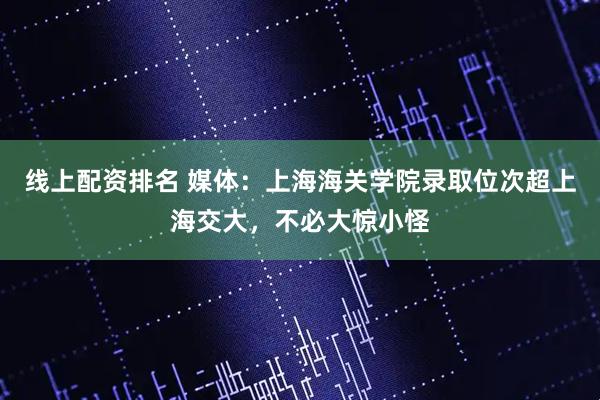 线上配资排名 媒体：上海海关学院录取位次超上海交大，不必大惊小怪