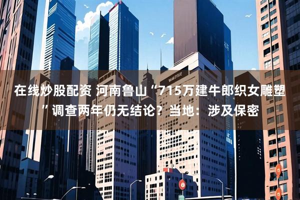 在线炒股配资 河南鲁山“715万建牛郎织女雕塑”调查两年仍无结论？当地：涉及保密