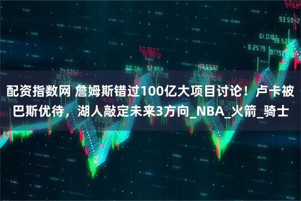 配资指数网 詹姆斯错过100亿大项目讨论！卢卡被巴斯优待，湖人敲定未来3方向_NBA_火箭_骑士
