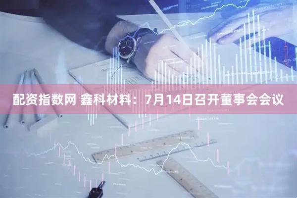 配资指数网 鑫科材料：7月14日召开董事会会议