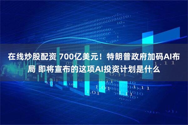 在线炒股配资 700亿美元！特朗普政府加码AI布局 即将宣布的这项AI投资计划是什么